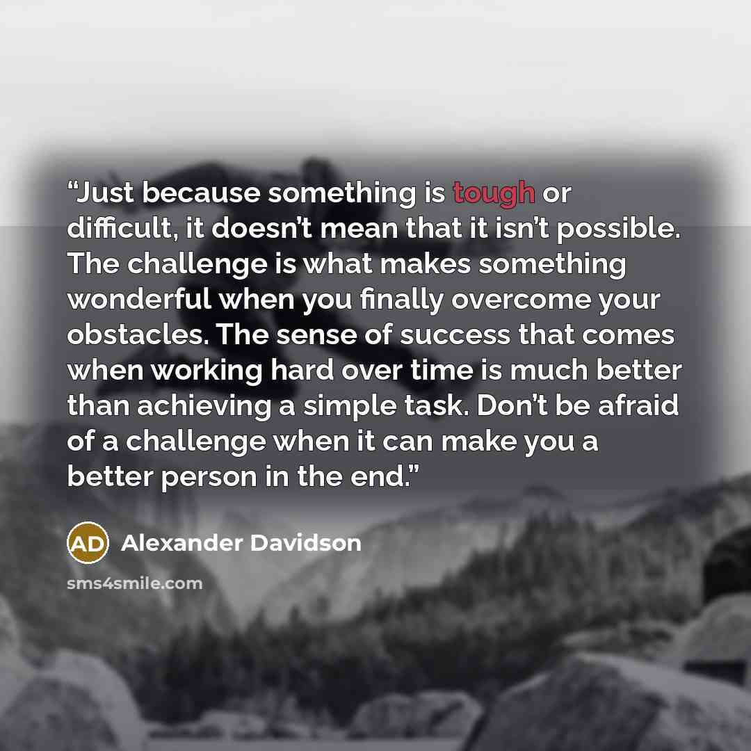 “Just because something is tough or difficult, it doesn’t mean that it isn’t possible. The challenge is what makes something wonderful when you finally overcome your obstacles. The sense of success that comes when working hard over time is much better than achieving a simple task. Don’t be afraid…” quote by Alexander Davidson