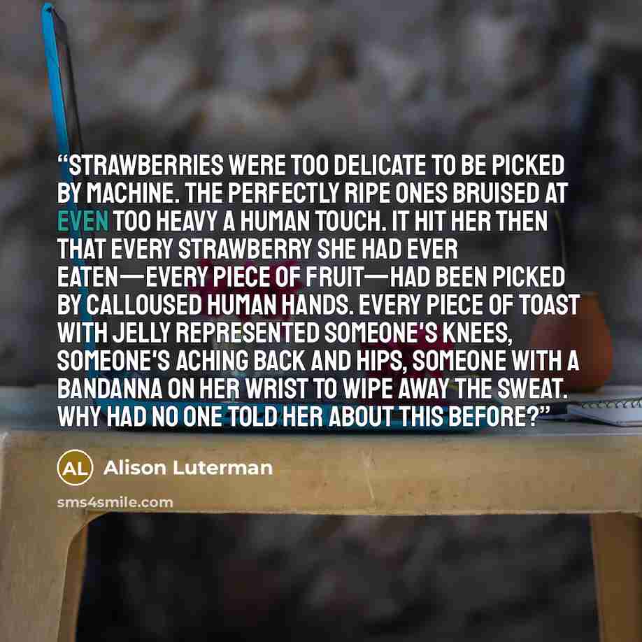 “Strawberries were too delicate to be picked by machine. The perfectly ripe ones bruised at even too heavy a human touch. It hit her then that every strawberry she had ever eaten—every piece of fruit—had been picked by calloused human hands. Every piece of toast with jelly represented someone's…” quote by Alison Luterman