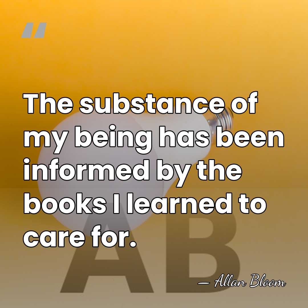 The substance of my being has been informed by the books I&hellip; - Allan Bloom