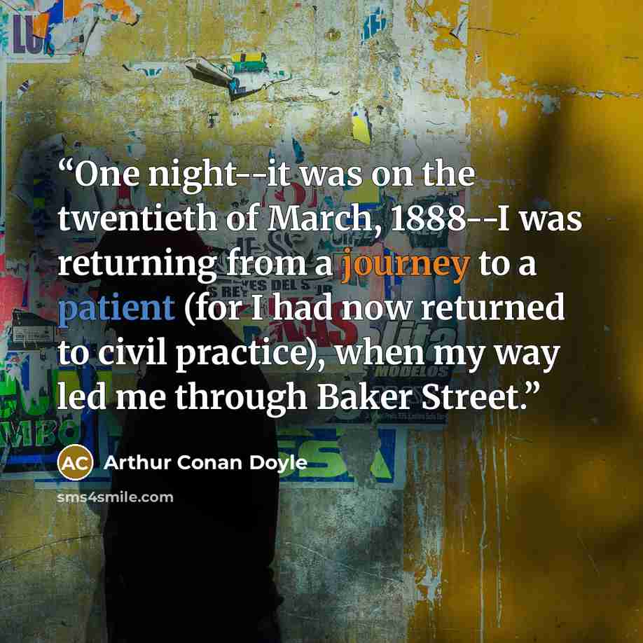 “One night--it was on the twentieth of March, 1888--I was returning from a journey to a patient (for I had now returned to civil practice), when my way led me through Baker Street.” quote by Arthur Conan Doyle
