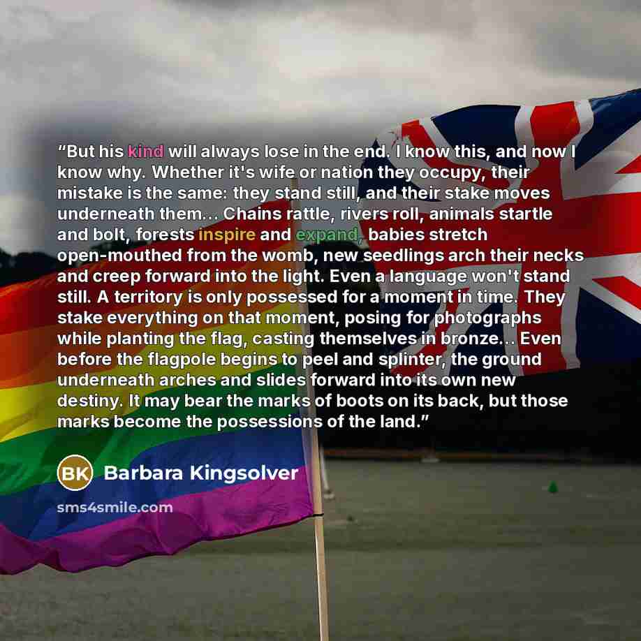 “But his kind will always lose in the end. I know this, and now I know why. Whether it's wife or nation they occupy, their mistake is the same: they stand still, and their stake moves underneath them… Chains rattle, rivers roll, animals startle and bolt, forests inspire and expand, babies stretch…” quote by Barbara Kingsolver