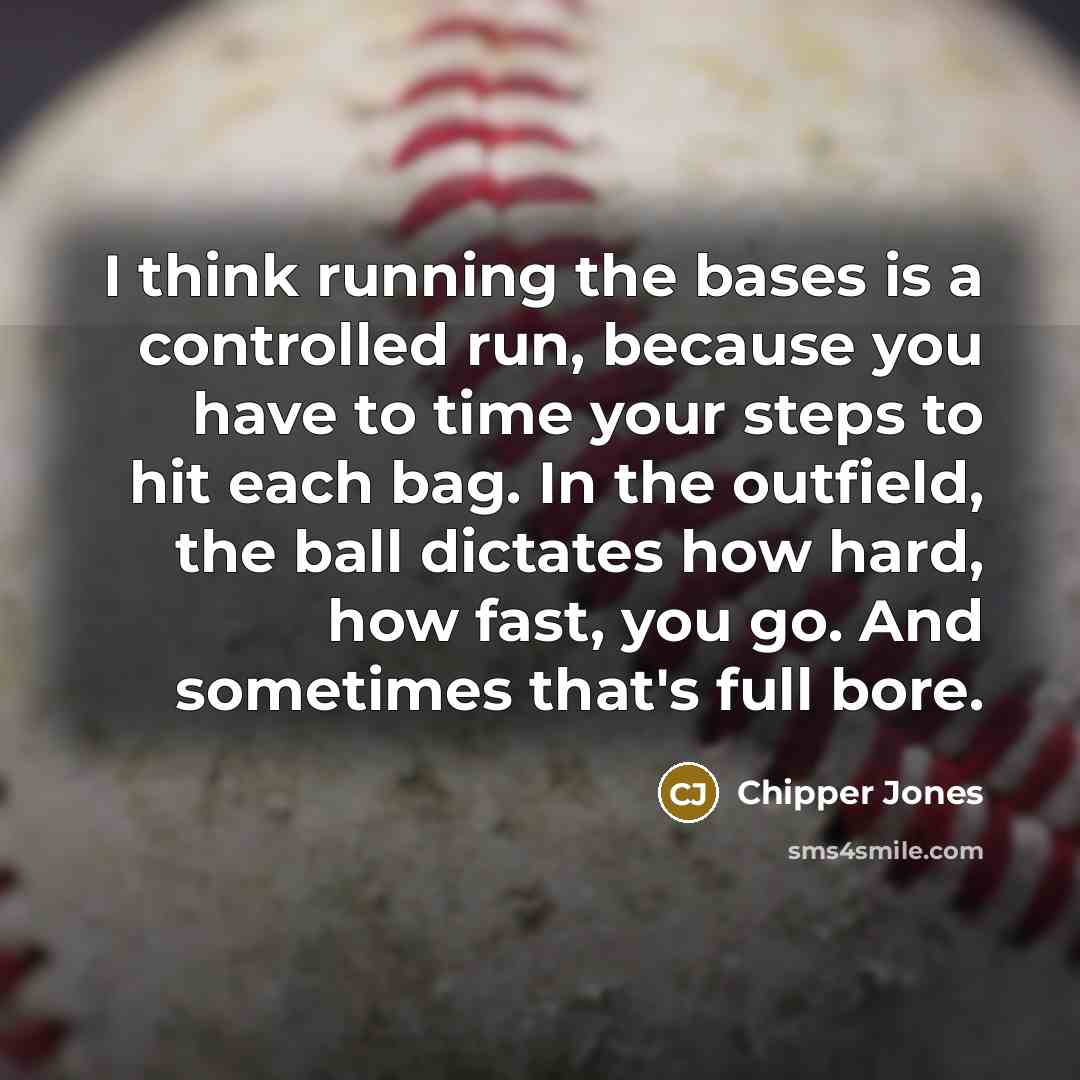 “I think running the bases is a controlled run, because you have to time your steps to hit each bag. In the outfield, the ball dictates how hard, how fast, you go. And sometimes that's full bore.” quote by Chipper Jones