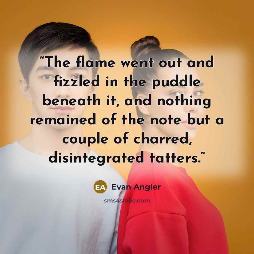 “The flame went out and fizzled in the puddle beneath it, and nothing remained of the note but a couple of charred, disintegrated tatters.” quote by Evan Angler
