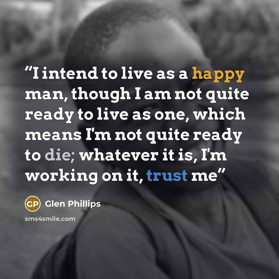 “I intend to live as a happy man, though I am not quite ready to live as one, which means I'm not quite ready to die; whatever it is, I'm working on it, trust me” quote by Glen Phillips