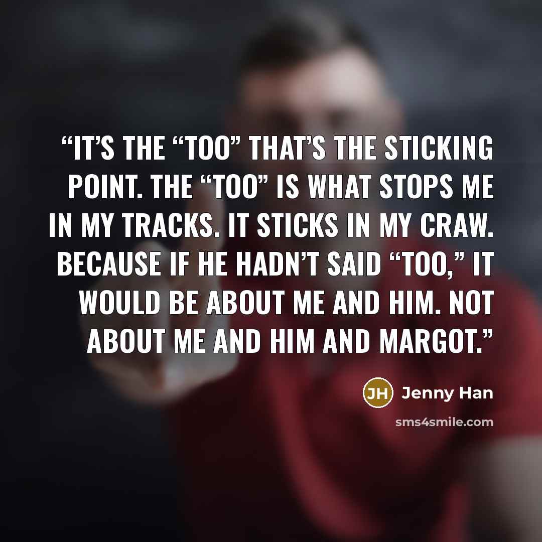 “It’s the “too” that’s the sticking point. The “too” is what stops me in my tracks. It sticks in my craw. Because if he hadn’t said “too,” it would be about me and him. Not about me and him and Margot.” quote by Jenny Han