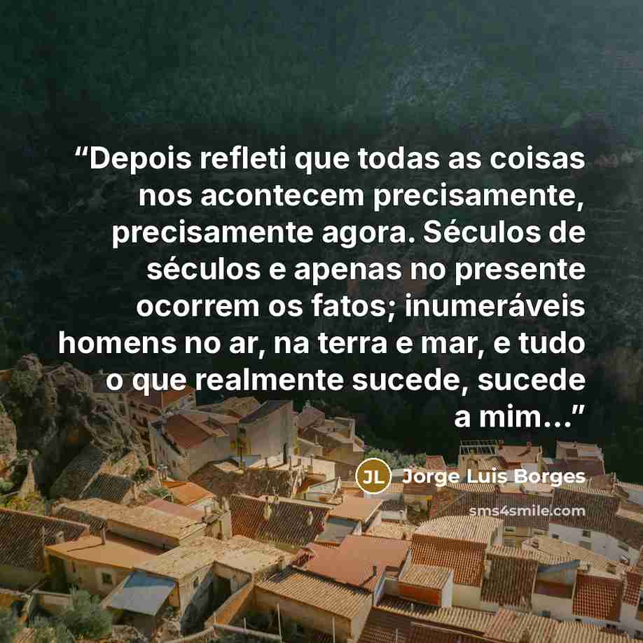 “Depois refleti que todas as coisas nos acontecem precisamente, precisamente agora. Séculos de séculos e apenas no presente ocorrem os fatos; inumeráveis homens no ar, na terra e mar, e tudo o que realmente sucede, sucede a mim...” quote by Jorge Luis Borges