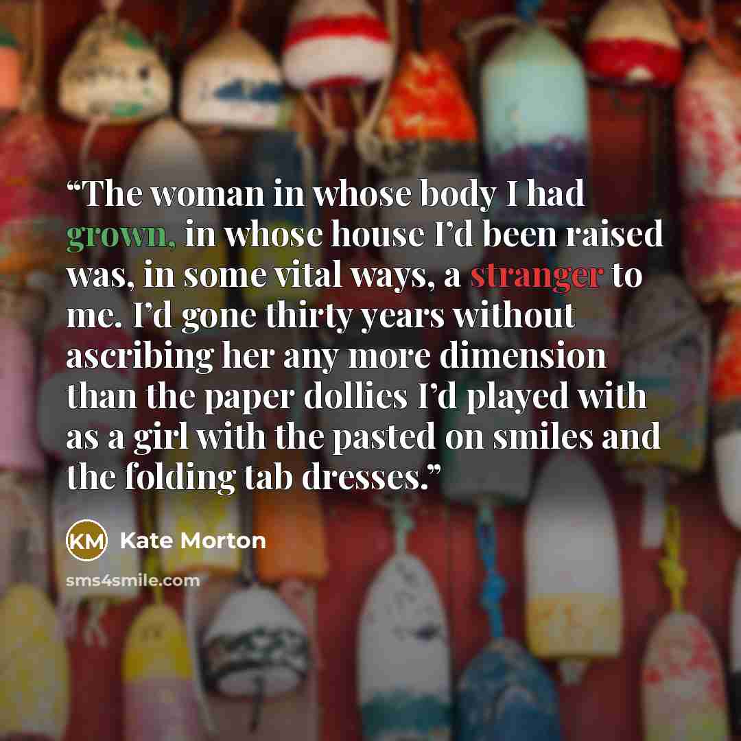 “The woman in whose body I had grown, in whose house I’d been raised was, in some vital ways, a stranger to me. I’d gone thirty years without ascribing her any more dimension than the paper dollies I’d played with as a girl with the pasted on smiles and the folding tab dresses.” quote by Kate Morton
