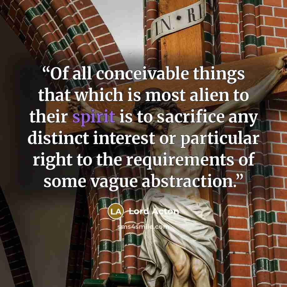 “Of all conceivable things that which is most alien to their spirit is to sacrifice any distinct interest or particular right to the requirements of some vague abstraction.” quote by Lord Acton