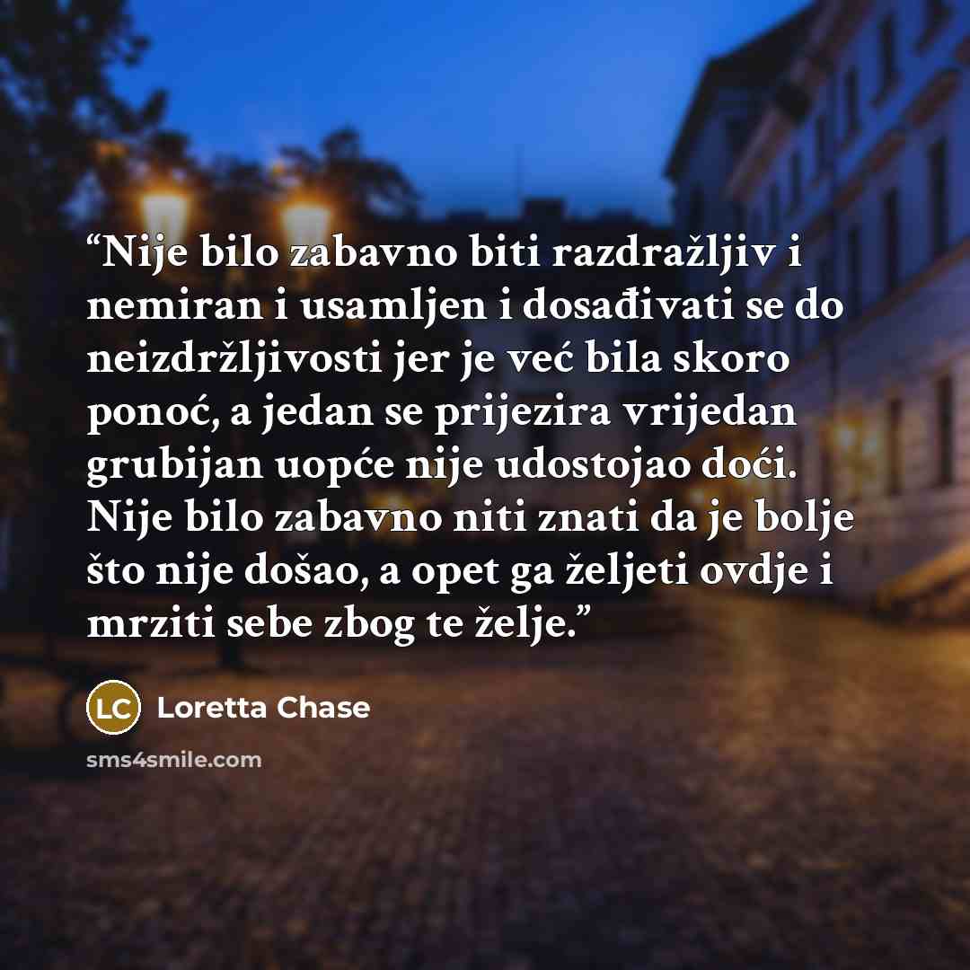 “Nije bilo zabavno biti razdražljiv i nemiran i usamljen i dosađivati se do neizdržljivosti jer je već bila skoro ponoć, a jedan se prijezira vrijedan grubijan uopće nije udostojao doći. Nije bilo zabavno niti znati da je bolje što nije došao, a opet ga željeti ovdje i mrziti sebe zbog te želje.” quote by Loretta Chase