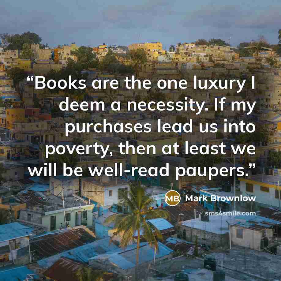 “Books are the one luxury I deem a necessity. If my purchases lead us into poverty, then at least we will be well-read paupers.” quote by Mark Brownlow