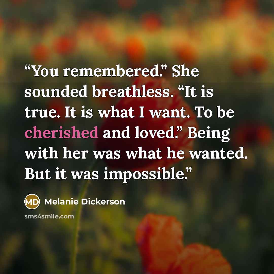 “You remembered.” She sounded breathless. “It is true. It is what I want. To be cherished and loved.” Being with her was what he wanted. But it was impossible.” quote by Melanie Dickerson