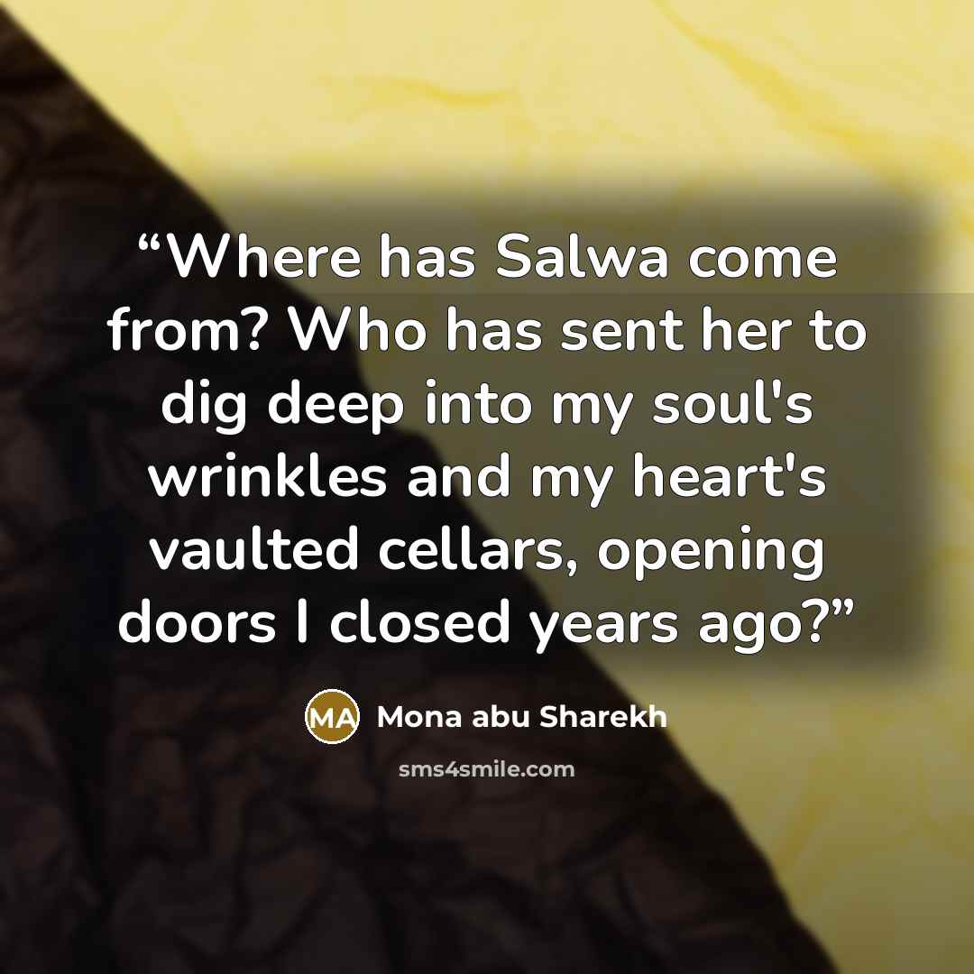 “Where has Salwa come from? Who has sent her to dig deep into my soul's wrinkles and my heart's vaulted cellars, opening doors I closed years ago?” quote by Mona abu Sharekh