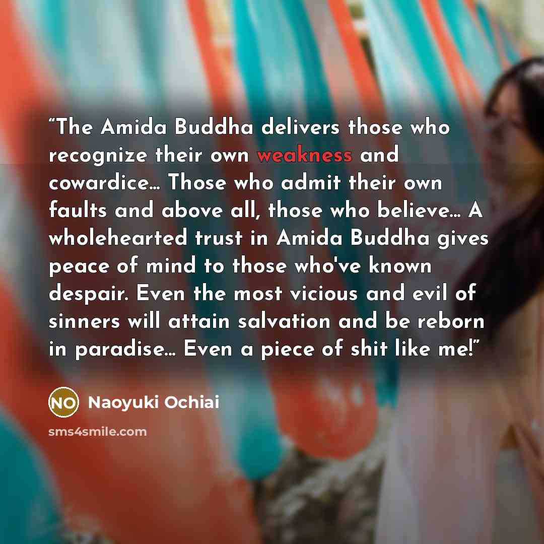 “The Amida Buddha delivers those who recognize their own weakness and cowardice... Those who admit their own faults and above all, those who believe... A wholehearted trust in Amida Buddha gives peace of mind to those who've known despair. Even the most vicious and evil of sinners will attain…” quote by Naoyuki Ochiai