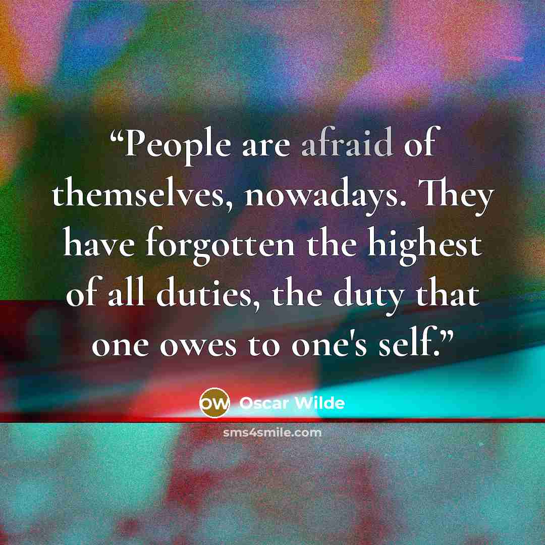“People are afraid of themselves, nowadays. They have forgotten the highest of all duties, the duty that one owes to one's self.” quote by Oscar Wilde