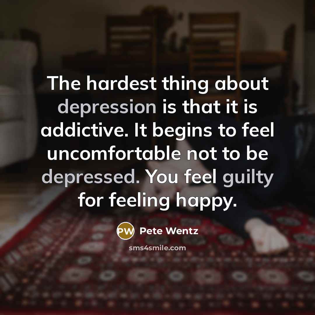 “The hardest thing about depression is that it is addictive. It begins to feel uncomfortable not to be depressed. You feel guilty for feeling happy.” quote by Pete Wentz