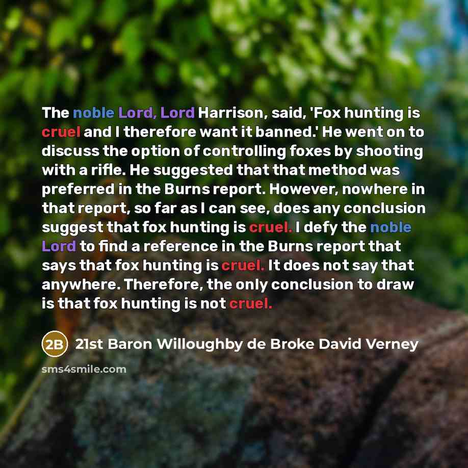 “The noble Lord, Lord Harrison, said, 'Fox hunting is cruel and I therefore want it banned.' He went on to discuss the option of controlling foxes by shooting with a rifle. He suggested that that method was preferred in the Burns report. However, nowhere in that report, so far as I can see, does…” quote by 21st Baron Willoughby de Broke David Verney
