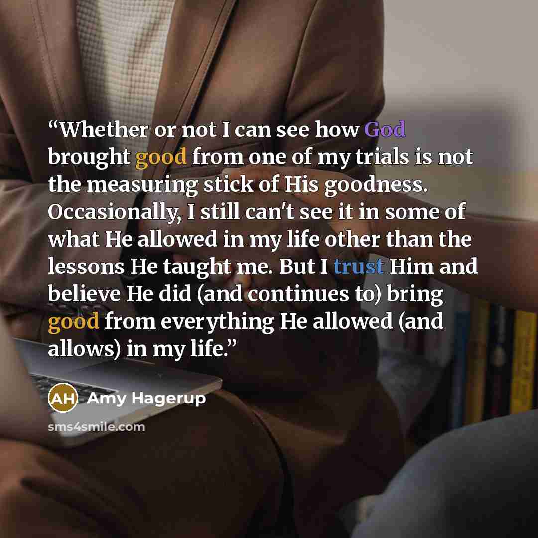 “Whether or not I can see how God brought good from one of my trials is not the measuring stick of His goodness. Occasionally, I still can't see it in some of what He allowed in my life other than the lessons He taught me. But I trust Him and believe He did (and continues to) bring good from…” quote by Amy Hagerup