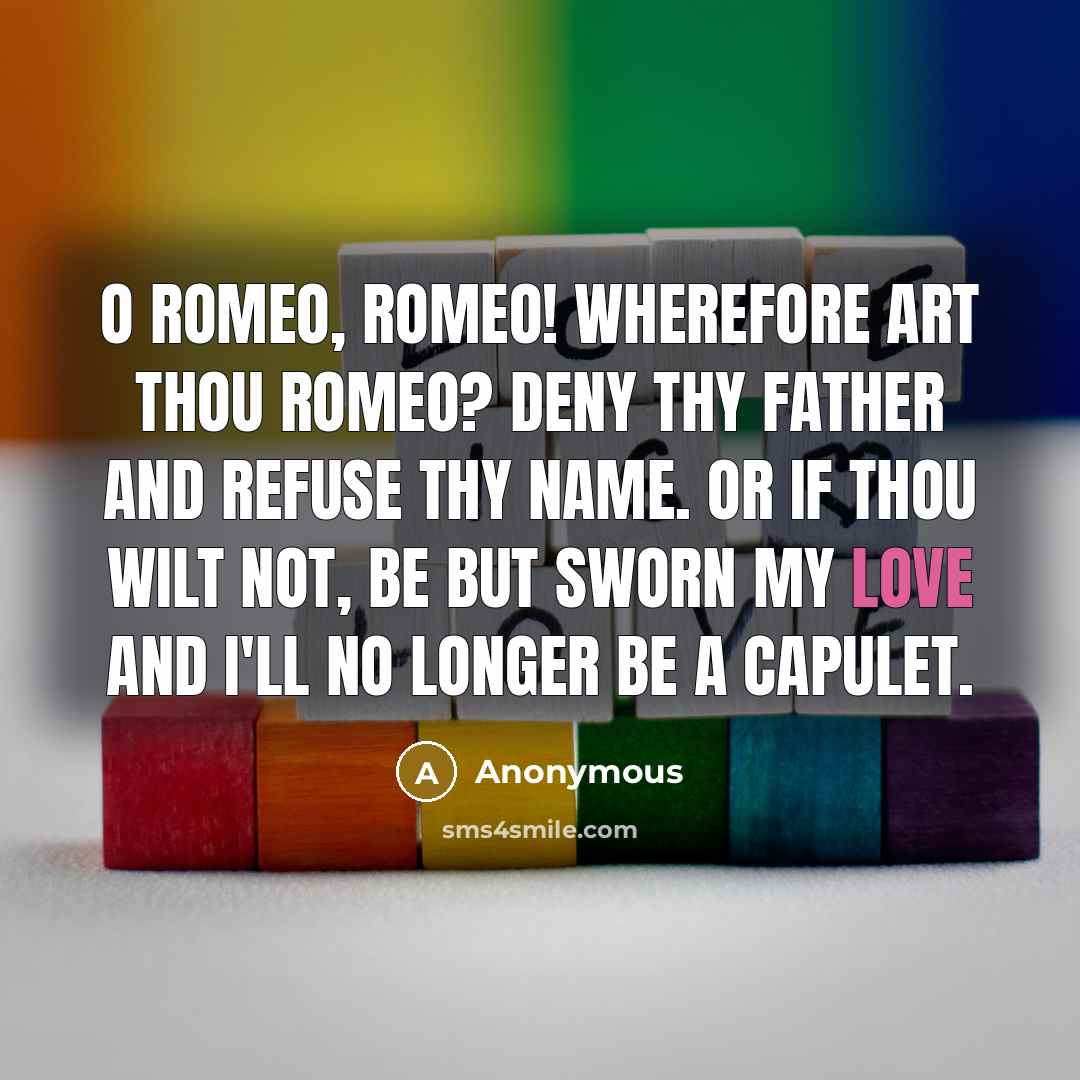 “O Romeo, Romeo! wherefore art thou Romeo? Deny thy father and refuse thy name. Or if thou wilt not, be but sworn my love And I'll no longer be a Capulet.” quote by Anonymous