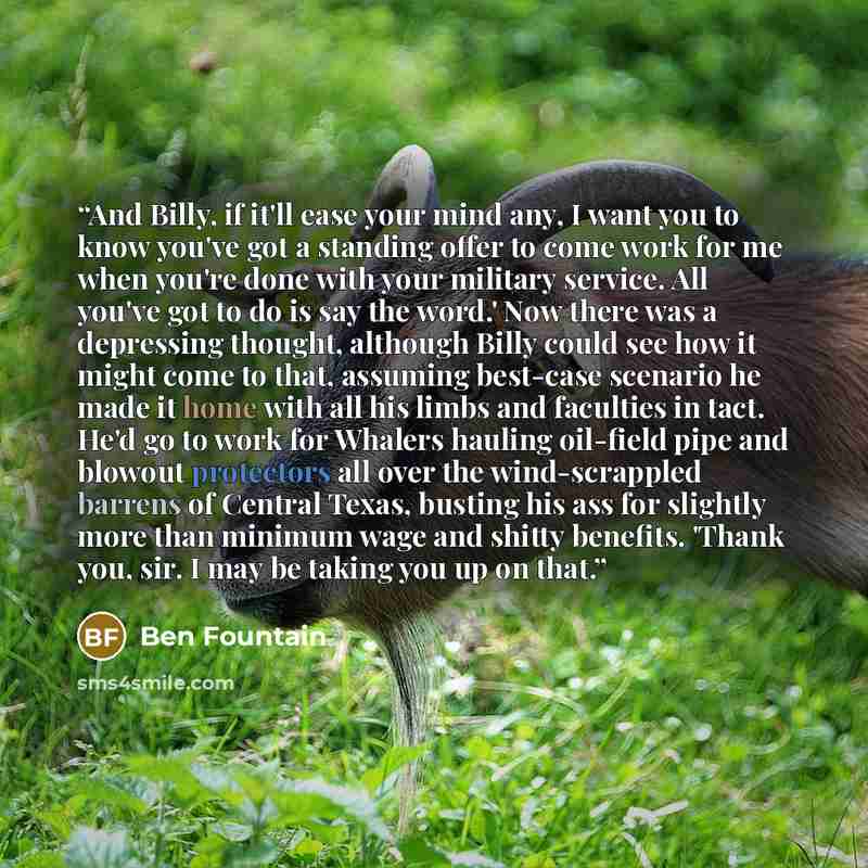 “And Billy, if it'll ease your mind any, I want you to know you've got a standing offer to come work for me when you're done with your military service. All you've got to do is say the word.' Now there was a depressing thought, although Billy could see how it might come to that, assuming best-case…” quote by Ben Fountain