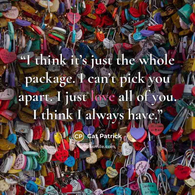 “I think it’s just the whole package. I can’t pick you apart. I just love all of you. I think I always have.” quote by Cat Patrick