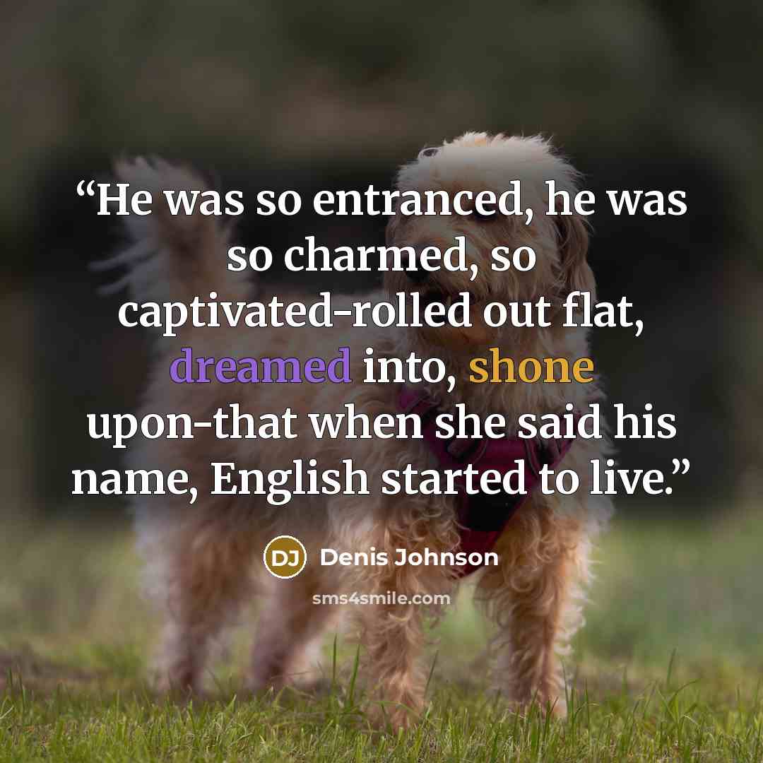 “He was so entranced, he was so charmed, so captivated-rolled out flat, dreamed into, shone upon-that when she said his name, English started to live.” quote by Denis Johnson