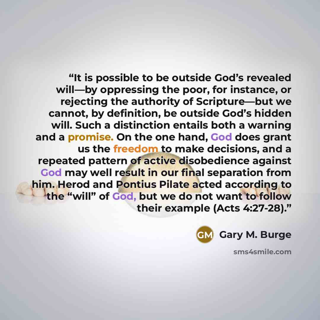 “It is possible to be outside God’s revealed will—by oppressing the poor, for instance, or rejecting the authority of Scripture—but we cannot, by definition, be outside God’s hidden will. Such a distinction entails both a warning and a promise. On the one hand, God does grant us the freedom to make…” quote by Gary M. Burge