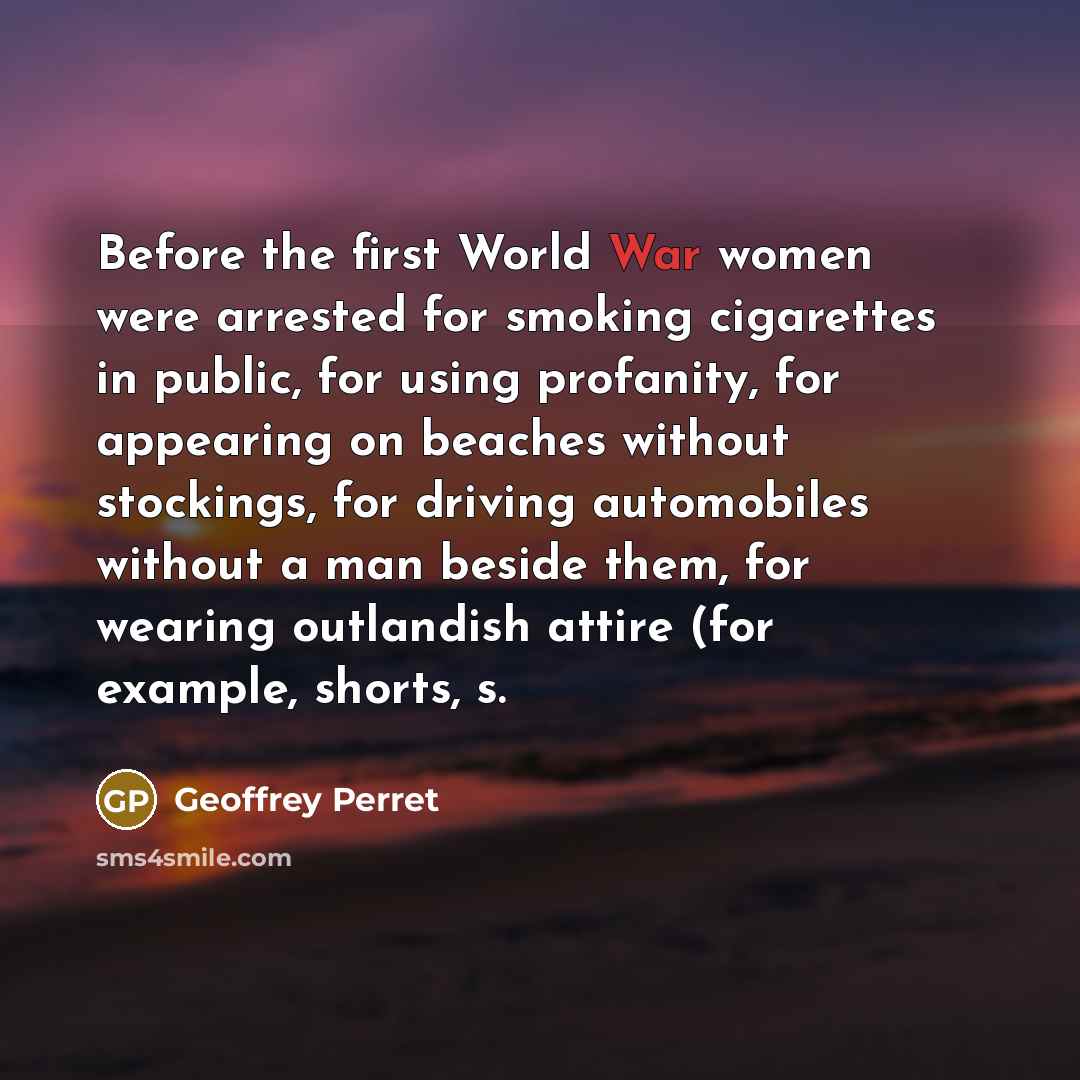 “Before the first World War women were arrested for smoking cigarettes in public, for using profanity, for appearing on beaches without stockings, for driving automobiles without a man beside them, for wearing outlandish attire (for example, shorts, s.” quote by Geoffrey Perret