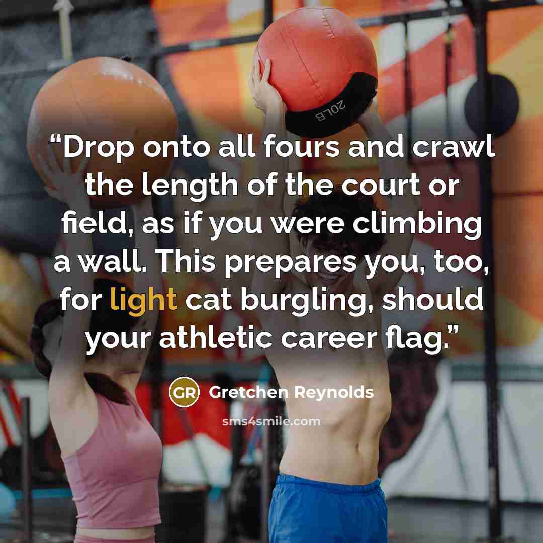 “Drop onto all fours and crawl the length of the court or field, as if you were climbing a wall. This prepares you, too, for light cat burgling, should your athletic career flag.” quote by Gretchen Reynolds