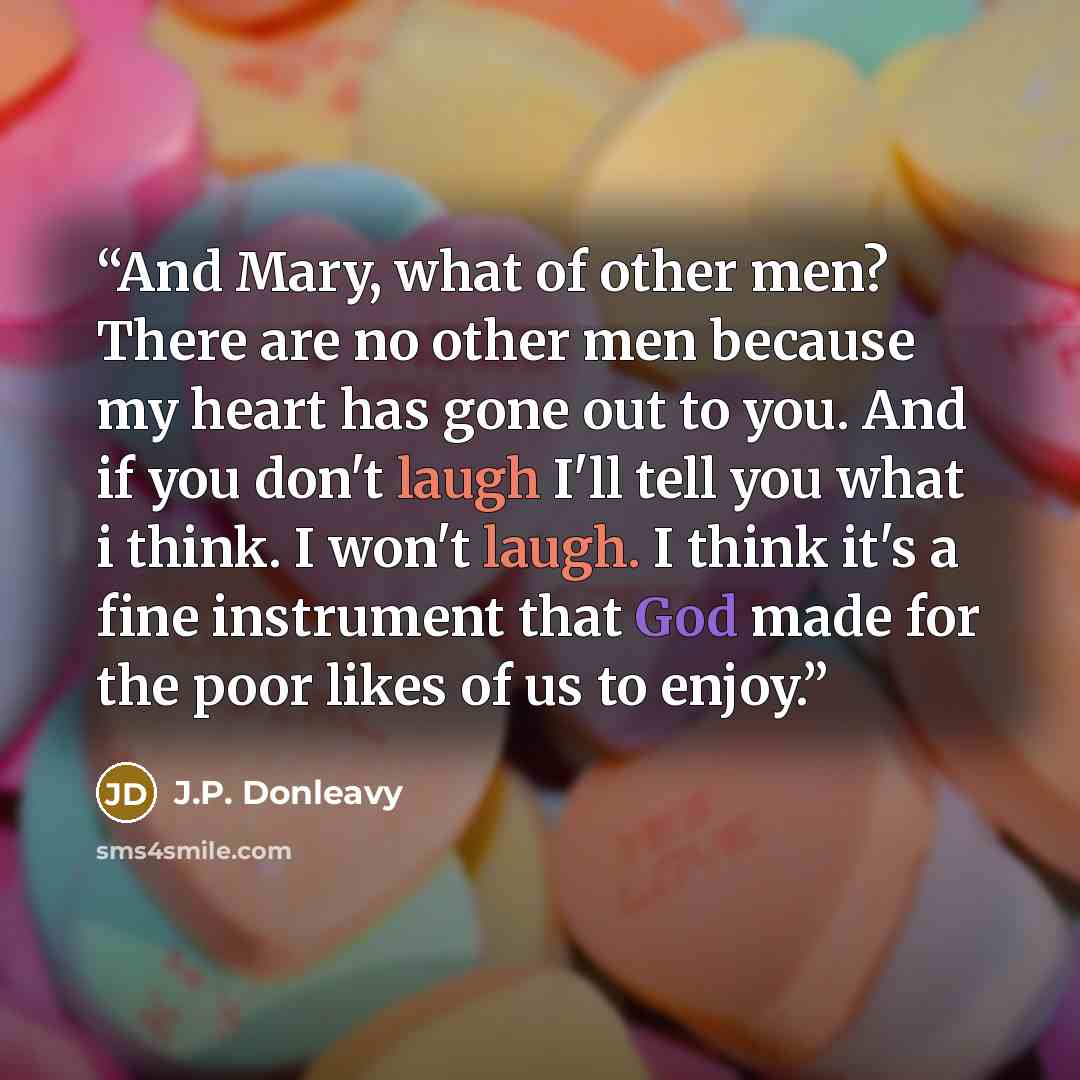 “And Mary, what of other men? There are no other men because my heart has gone out to you. And if you don't laugh I'll tell you what i think. I won't laugh. I think it's a fine instrument that God made for the poor likes of us to enjoy.” quote by J.P. Donleavy