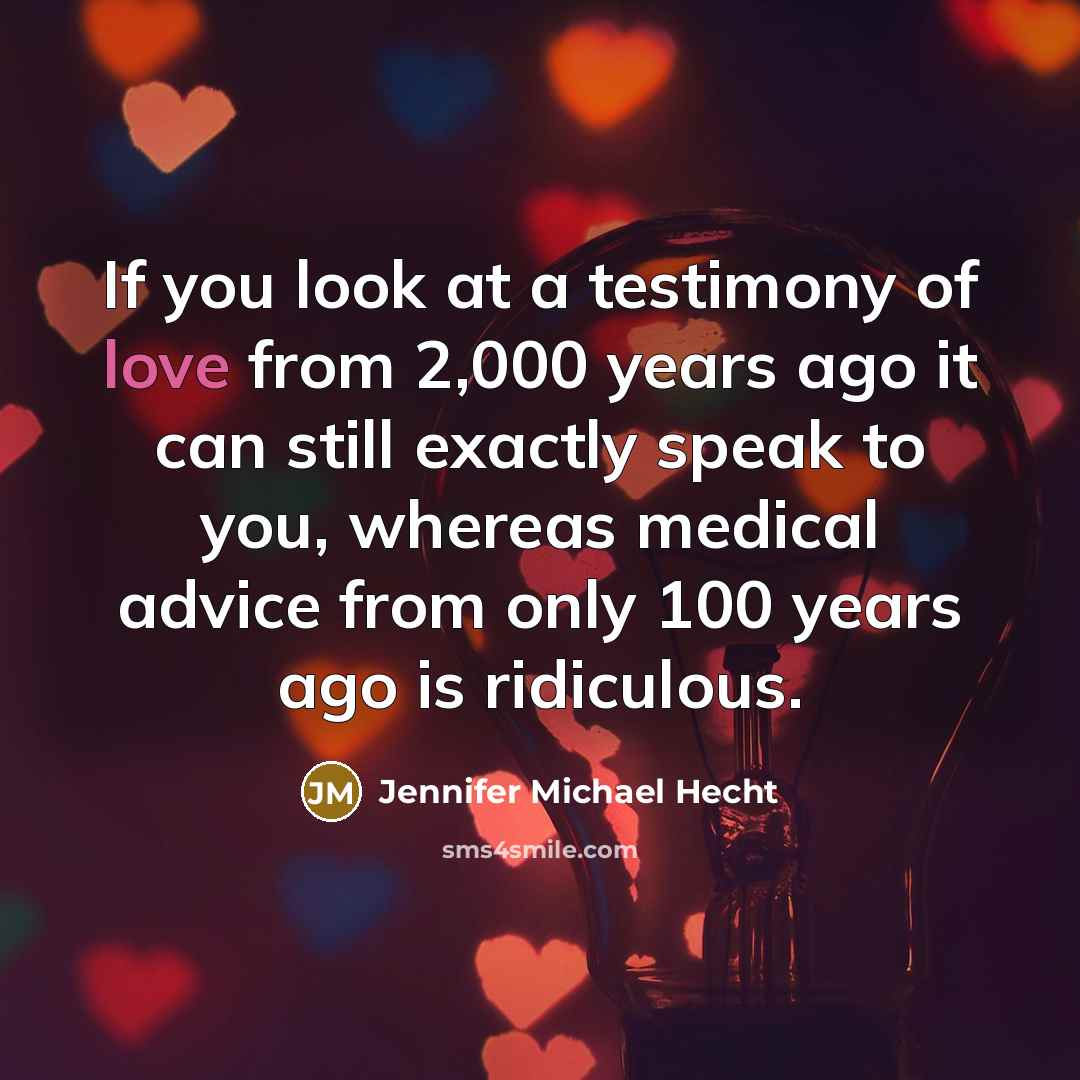 “If you look at a testimony of love from 2,000 years ago it can still exactly speak to you, whereas medical advice from only 100 years ago is ridiculous.” quote by Jennifer Michael Hecht