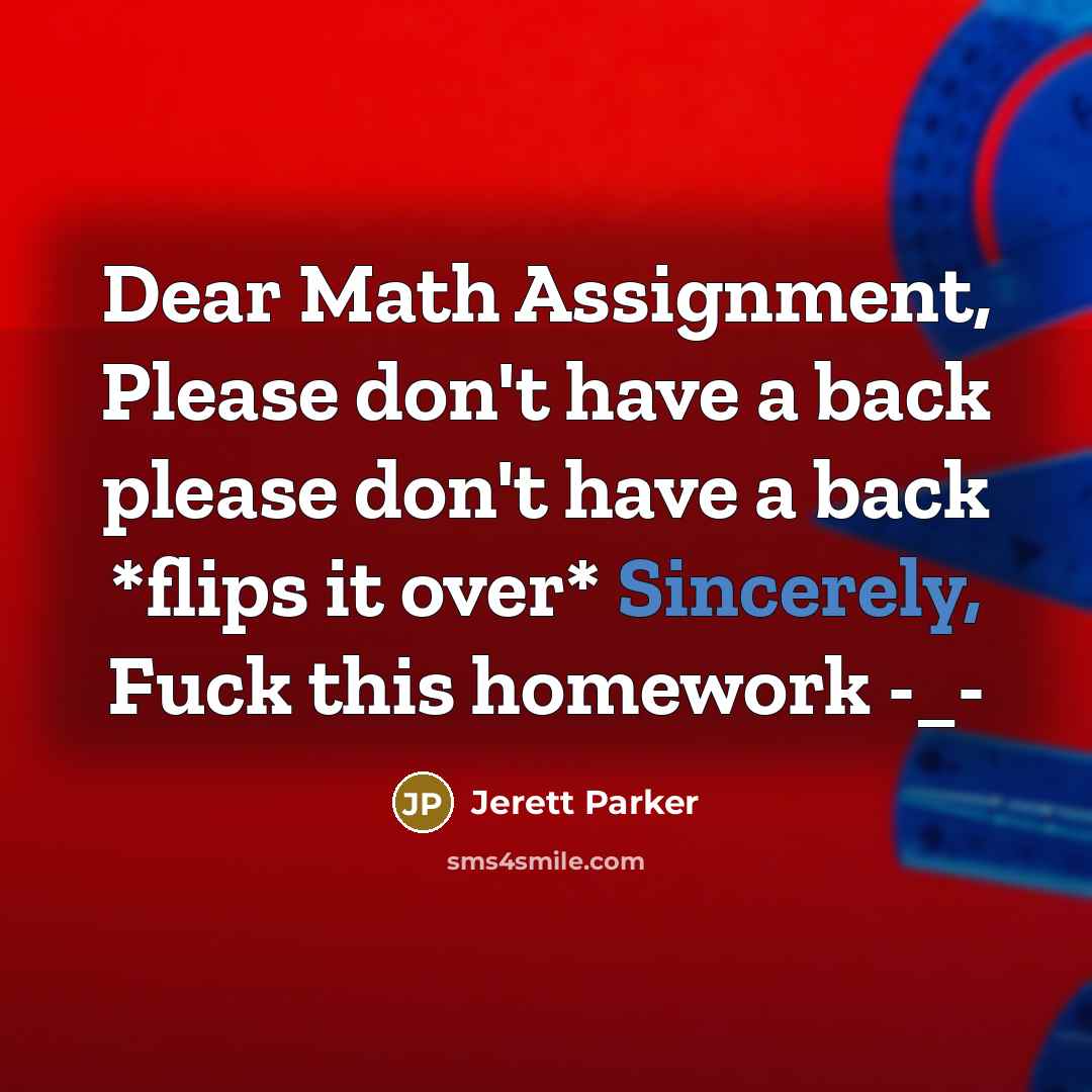 “Dear Math Assignment, Please don't have a back please don't have a back *flips it over* Sincerely, Fuck this homework -_-” quote by Jerett Parker