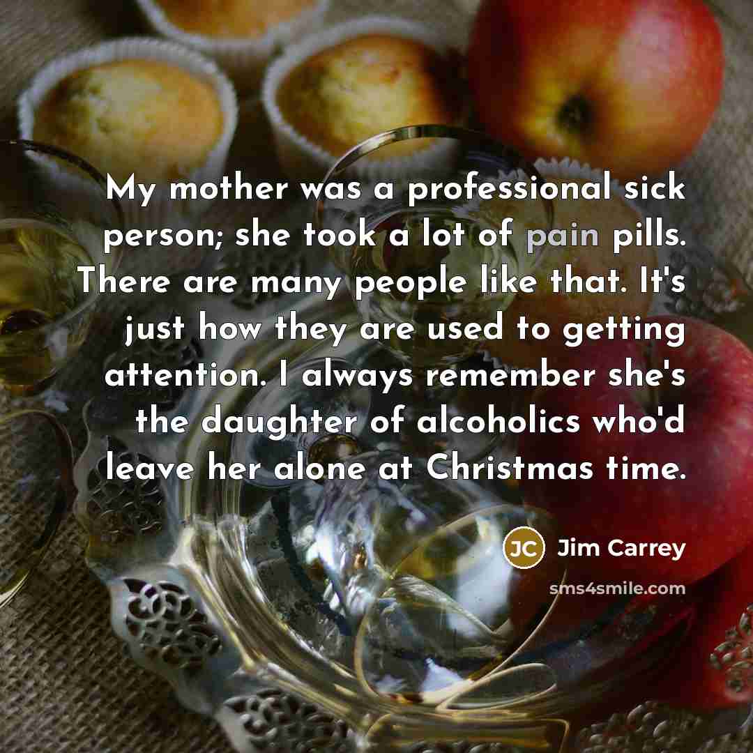 “My mother was a professional sick person; she took a lot of pain pills. There are many people like that. It's just how they are used to getting attention. I always remember she's the daughter of alcoholics who'd leave her alone at Christmas time.” quote by Jim Carrey