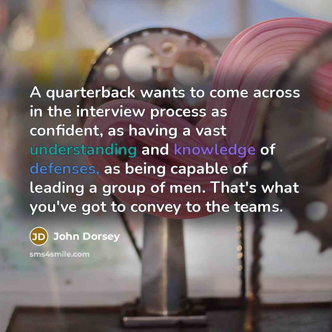“A quarterback wants to come across in the interview process as confident, as having a vast understanding and knowledge of defenses, as being capable of leading a group of men. That's what you've got to convey to the teams.” quote by John Dorsey