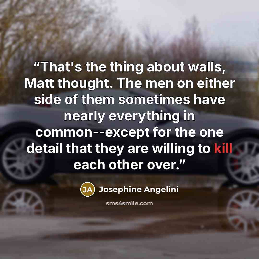 “That's the thing about walls, Matt thought. The men on either side of them sometimes have nearly everything in common--except for the one detail that they are willing to kill each other over.” quote by Josephine Angelini