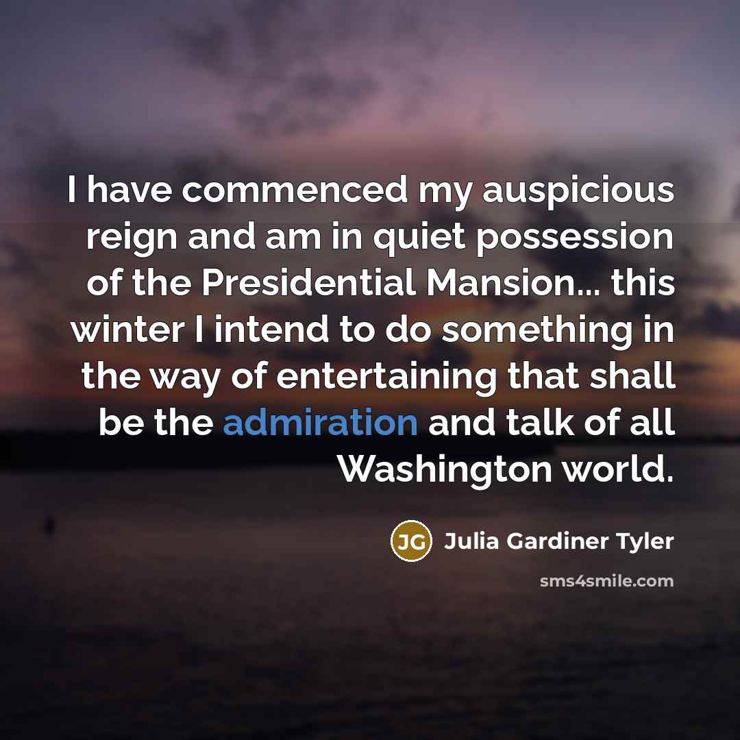 “I have commenced my auspicious reign and am in quiet possession of the Presidential Mansion... this winter I intend to do something in the way of entertaining that shall be the admiration and talk of all Washington world.” quote by Julia Gardiner Tyler