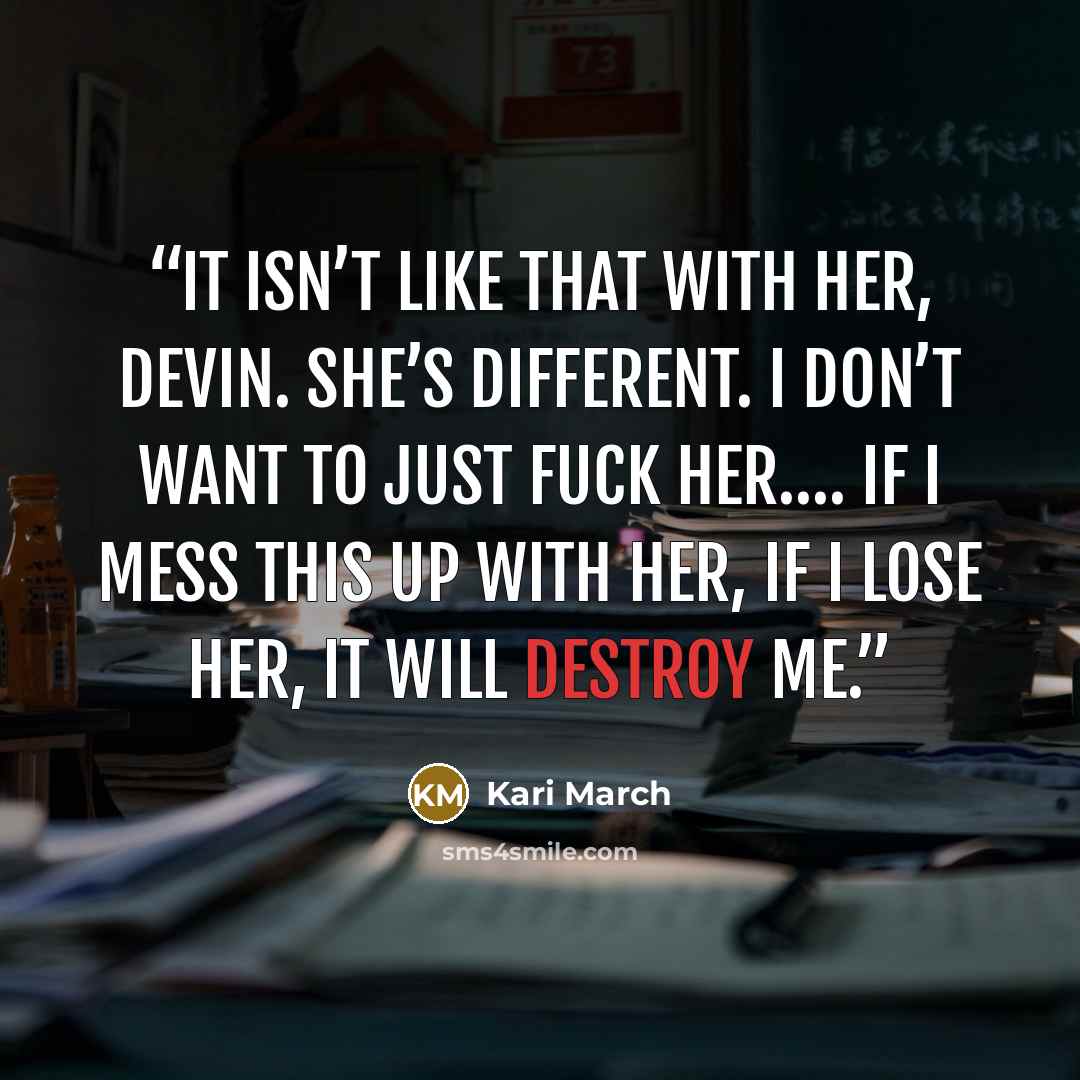 “It isn’t like that with her, Devin. She’s different. I don’t want to just fuck her…. If I mess this up with her, if I lose her, it will destroy me.” quote by Kari March