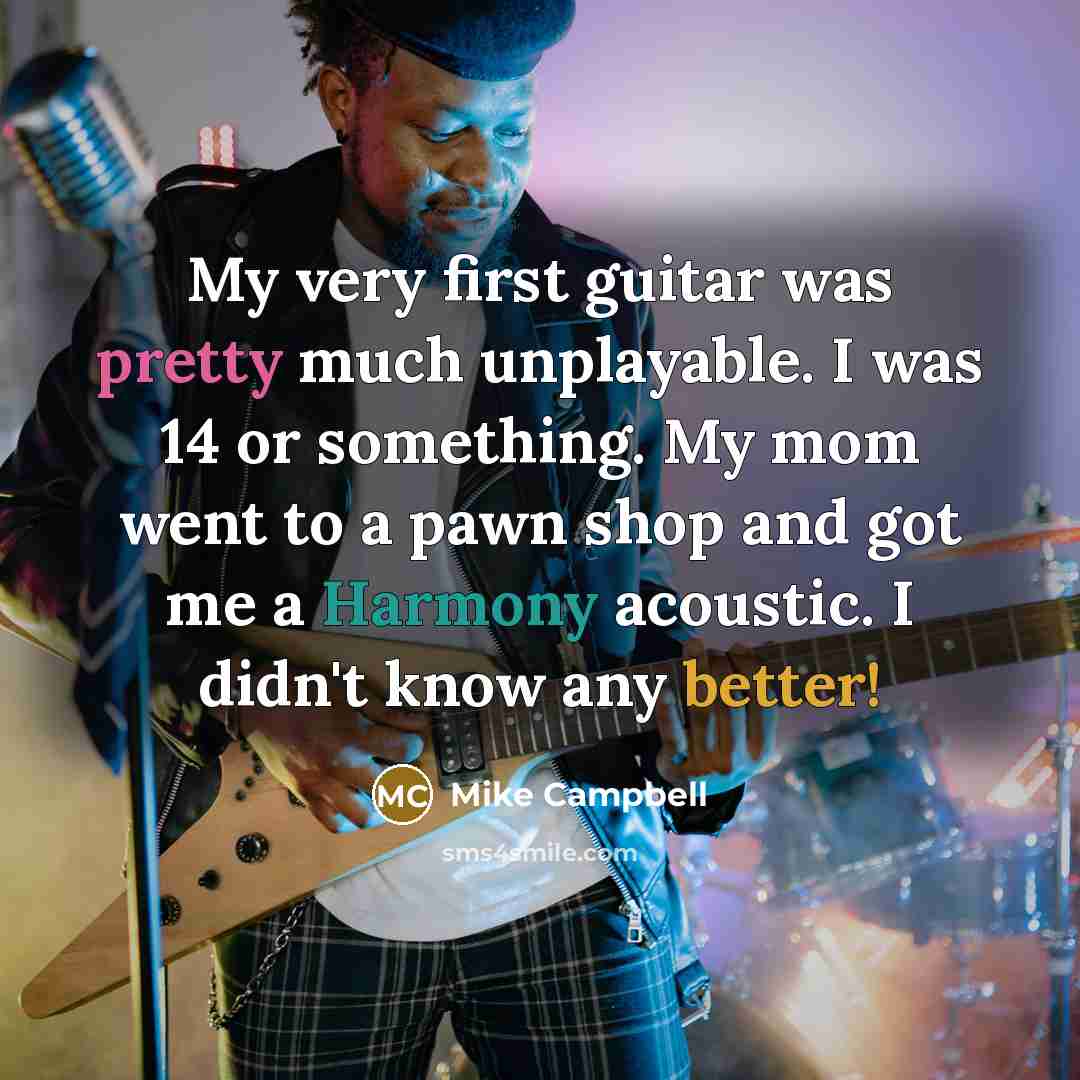 “My very first guitar was pretty much unplayable. I was 14 or something. My mom went to a pawn shop and got me a Harmony acoustic. I didn't know any better!” quote by Mike Campbell