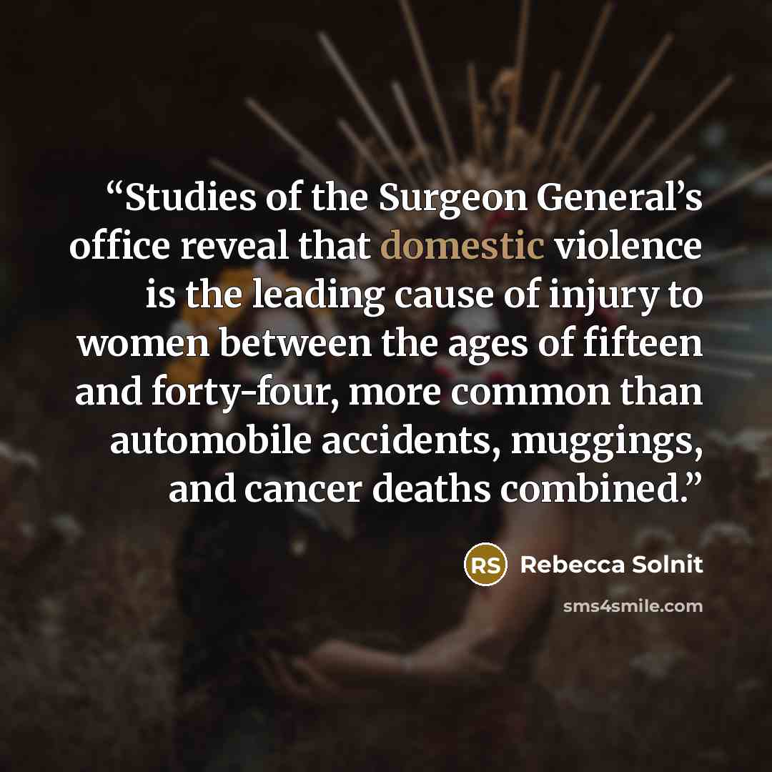 “Studies of the Surgeon General’s office reveal that domestic violence is the leading cause of injury to women between the ages of fifteen and forty-four, more common than automobile accidents, muggings, and cancer deaths combined.” quote by Rebecca Solnit