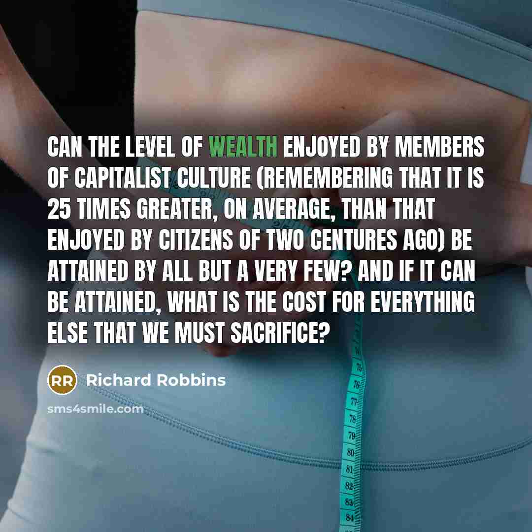 “Can the level of wealth enjoyed by members of capitalist culture (remembering that it is 25 times greater, on average, than that enjoyed by citizens of two centures ago) be attained by all but a very few? And if it can be attained, what is the cost for everything else that we must sacrifice?” quote by Richard Robbins