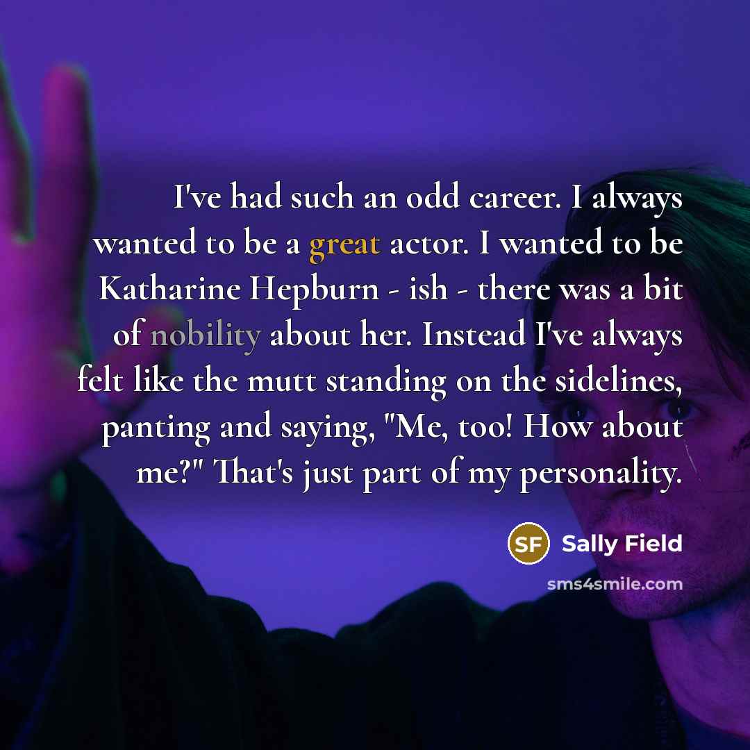 “I've had such an odd career. I always wanted to be a great actor. I wanted to be Katharine Hepburn - ish - there was a bit of nobility about her. Instead I've always felt like the mutt standing on the sidelines, panting and saying, "Me, too! How about me?" That's just part of my personality.” quote by Sally Field