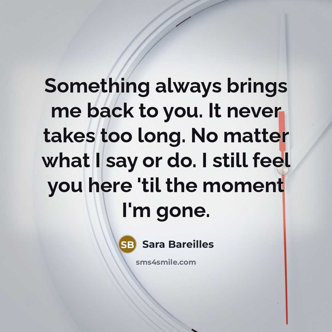 “Something always brings me back to you. It never takes too long. No matter what I say or do. I still feel you here 'til the moment I'm gone.” quote by Sara Bareilles