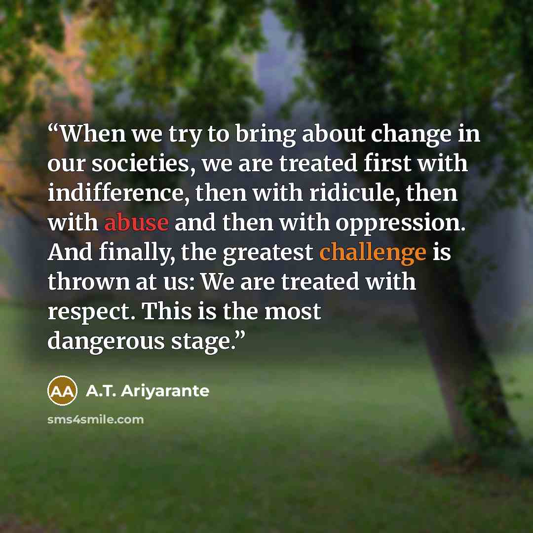 “When we try to bring about change in our societies, we are treated first with indifference, then with ridicule, then with abuse and then with oppression. And finally, the greatest challenge is thrown at us: We are treated with respect. This is the most dangerous stage.” quote by A.T. Ariyarante