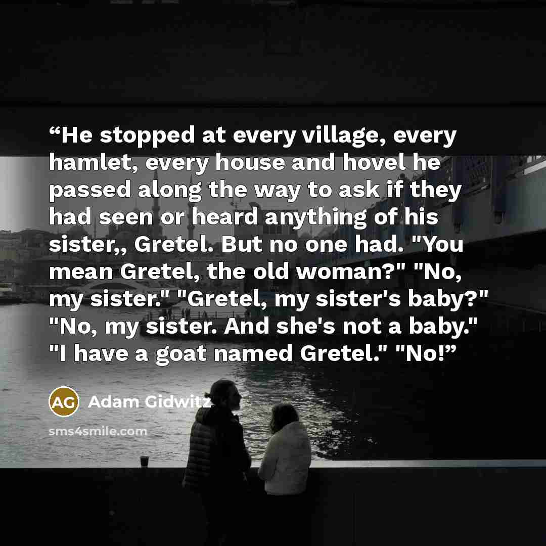 “He stopped at every village, every hamlet, every house and hovel he passed along the way to ask if they had seen or heard anything of his sister,, Gretel. But no one had. "You mean Gretel, the old woman?" "No, my sister." "Gretel, my sister's baby?" "No, my sister. And she's not a baby." "I have a…” quote by Adam Gidwitz