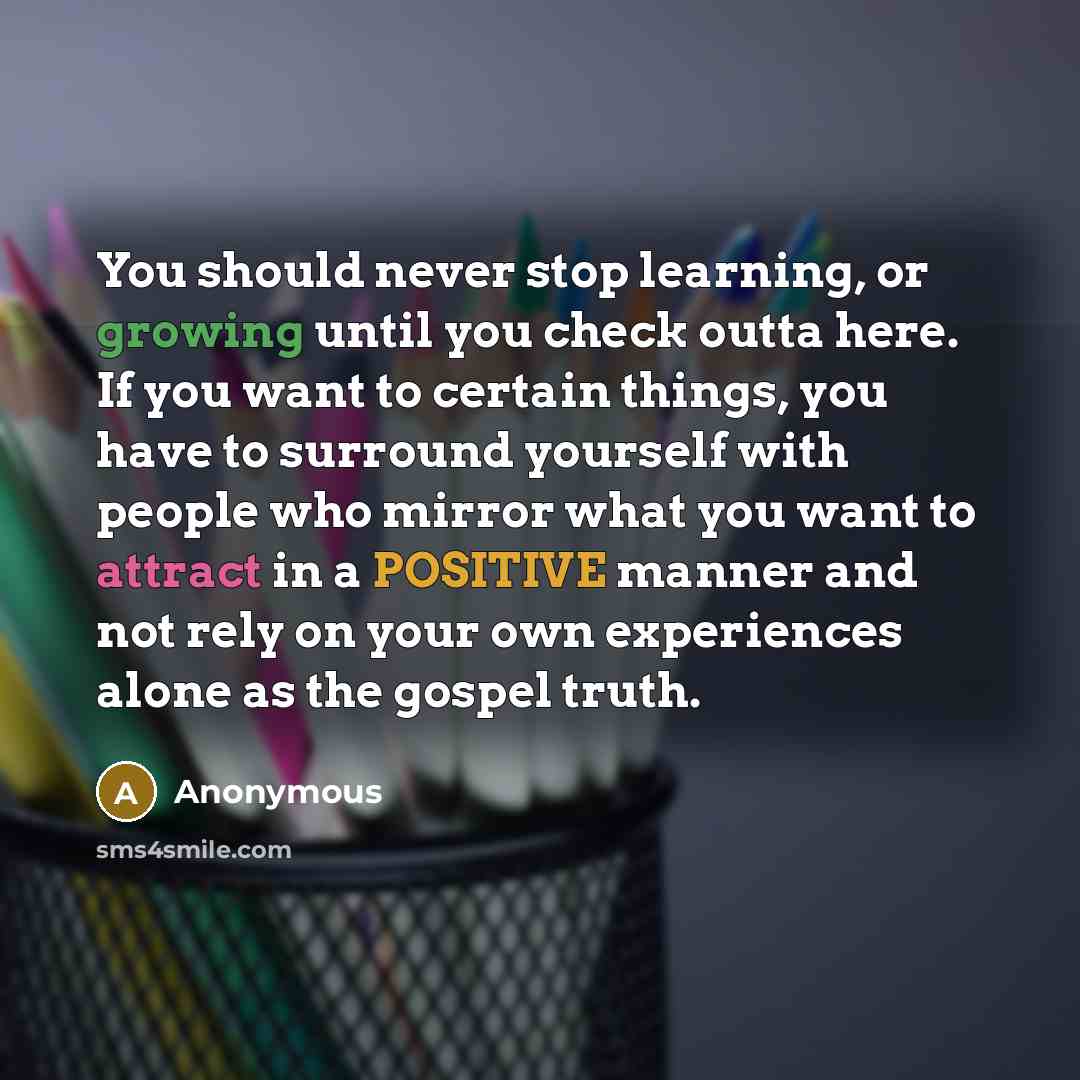 “You should never stop learning, or growing until you check outta here. If you want to certain things, you have to surround yourself with people who mirror what you want to attract in a POSITIVE manner and not rely on your own experiences alone as the gospel truth.” quote by Anonymous