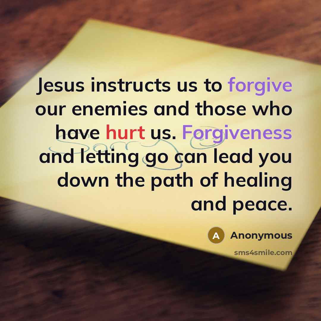 “Jesus instructs us to forgive our enemies and those who have hurt us. Forgiveness and letting go can lead you down the path of healing and peace.” quote by Anonymous