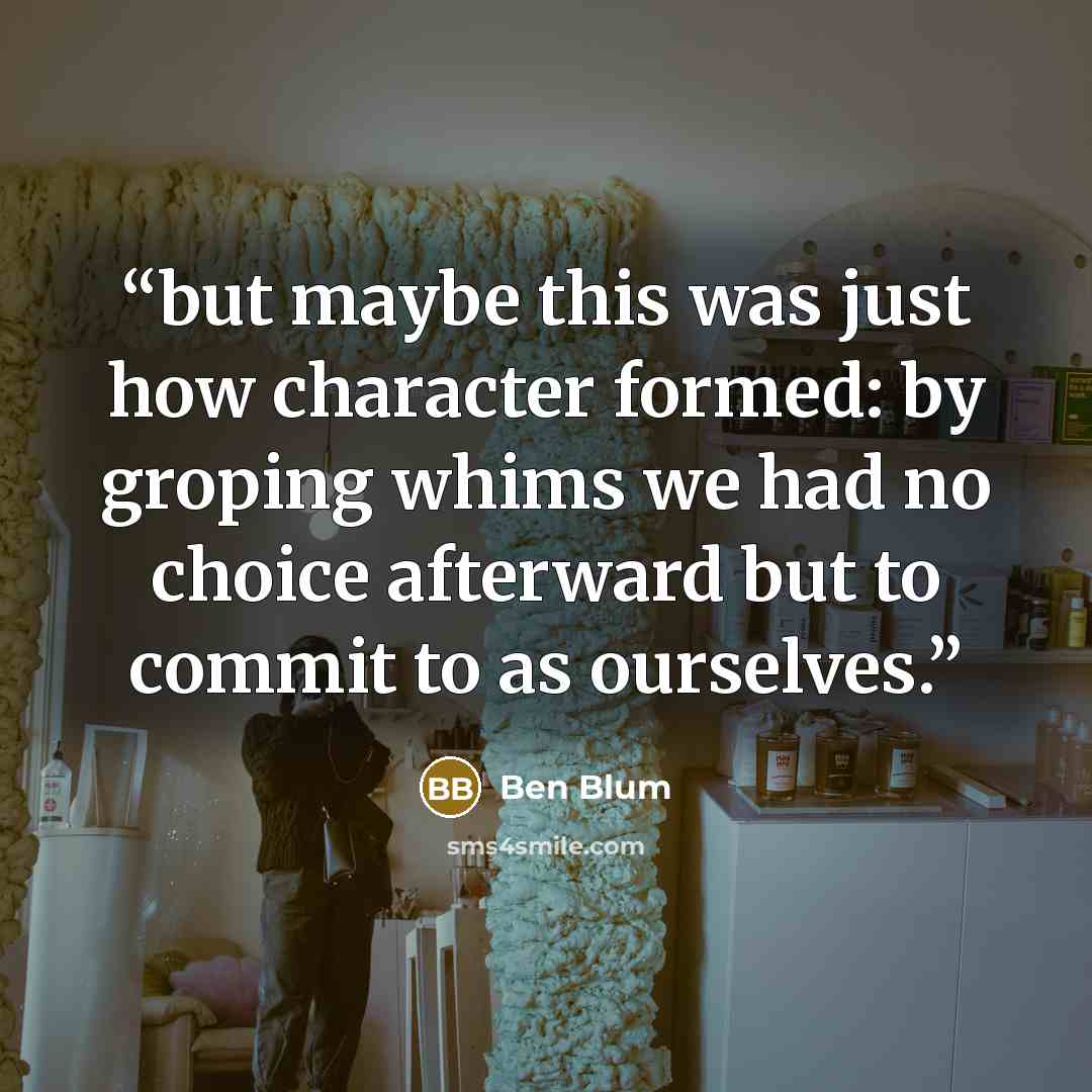 “but maybe this was just how character formed: by groping whims we had no choice afterward but to commit to as ourselves.” quote by Ben Blum
