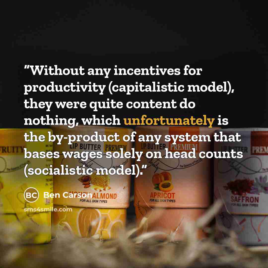 “Without any incentives for productivity (capitalistic model), they were quite content do nothing, which unfortunately is the by-product of any system that bases wages solely on head counts (socialistic model).” quote by Ben Carson