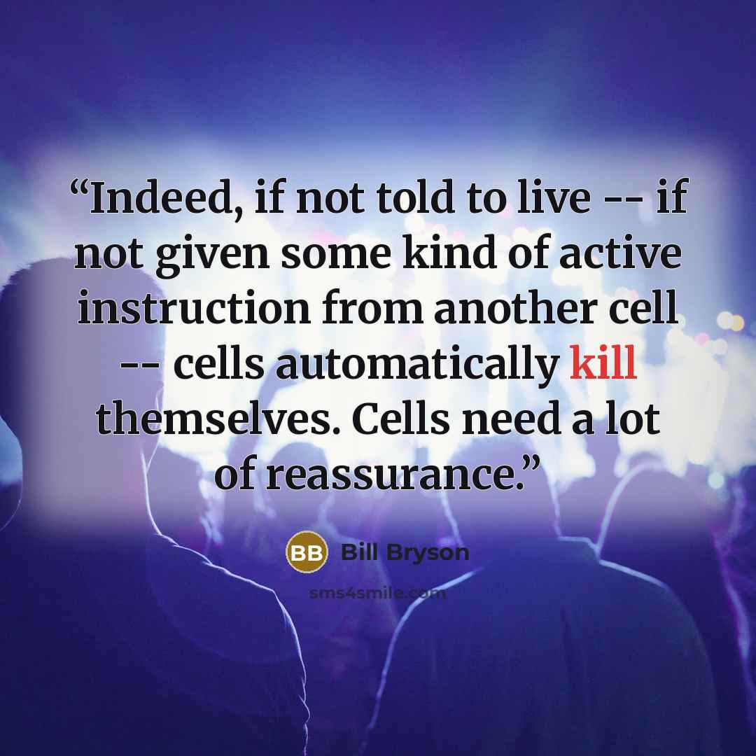 “Indeed, if not told to live -- if not given some kind of active instruction from another cell -- cells automatically kill themselves. Cells need a lot of reassurance.” quote by Bill Bryson