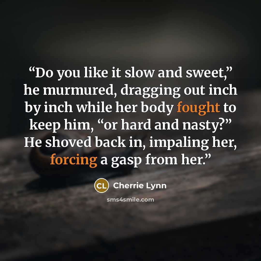 “Do you like it slow and sweet,” he murmured, dragging out inch by inch while her body fought to keep him, “or hard and nasty?” He shoved back in, impaling her, forcing a gasp from her.” quote by Cherrie Lynn