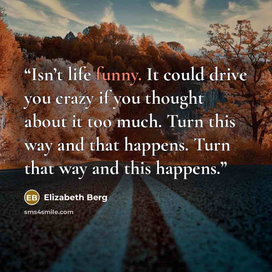 “Isn’t life funny. It could drive you crazy if you thought about it too much. Turn this way and that happens. Turn that way and this happens.” quote by Elizabeth Berg